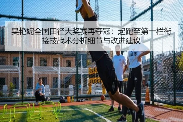 吴艳妮全国田径大奖赛再夺冠：起跑至第一栏衔接技战术分析细节与改进建议