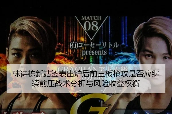 林诗栋新站签表出炉后前三板抢攻是否应继续前压战术分析与风险收益权衡