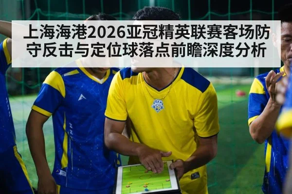 上海海港2026亚冠精英联赛客场防守反击与定位球落点前瞻深度分析